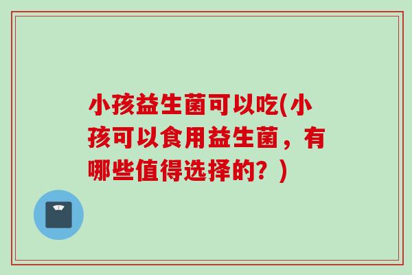 小孩益生菌可以吃(小孩可以食用益生菌,有哪些值得选择的?) 小孩益生菌可以吃(小孩可以食用益生菌,有哪些值得选择的?)