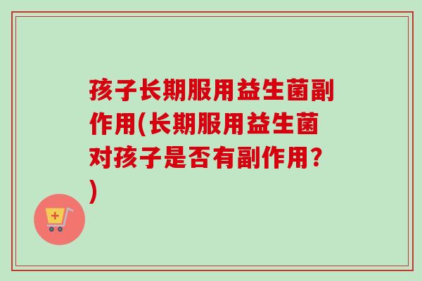 孩子长期服用益生菌副作用(长期服用益生菌对孩子是否有副作用？)