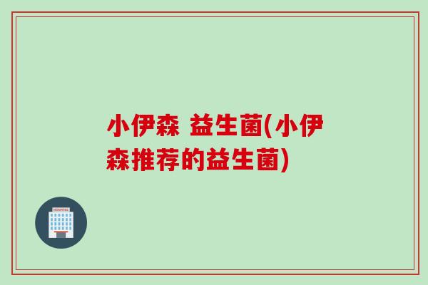 小伊森 益生菌(小伊森推荐的益生菌)