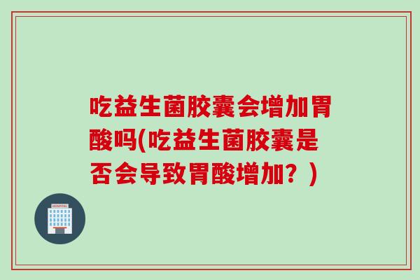 吃益生菌胶囊会增加胃酸吗(吃益生菌胶囊是否会导致胃酸增加？)