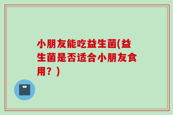小朋友能吃益生菌(益生菌是否适合小朋友食用？)