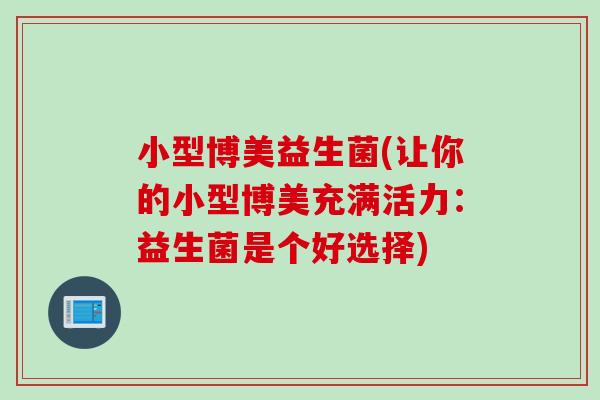 小型博美益生菌(让你的小型博美充满活力：益生菌是个好选择)