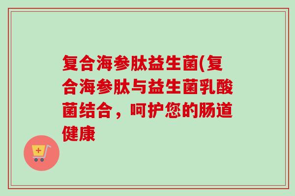 复合海参肽益生菌(复合海参肽与益生菌乳酸菌结合，呵护您的肠道健康