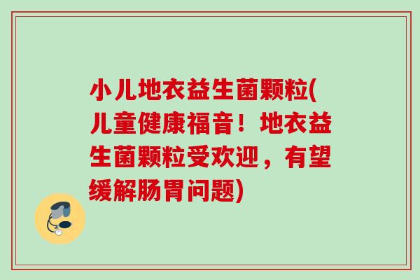 小儿地衣益生菌颗粒(儿童健康福音！地衣益生菌颗粒受欢迎，有望缓解肠胃问题)