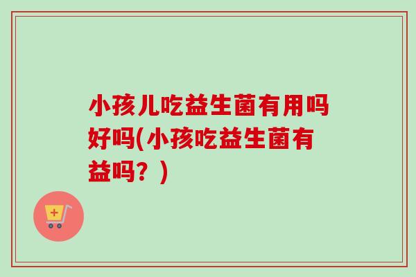 小孩儿吃益生菌有用吗好吗(小孩吃益生菌有益吗？)