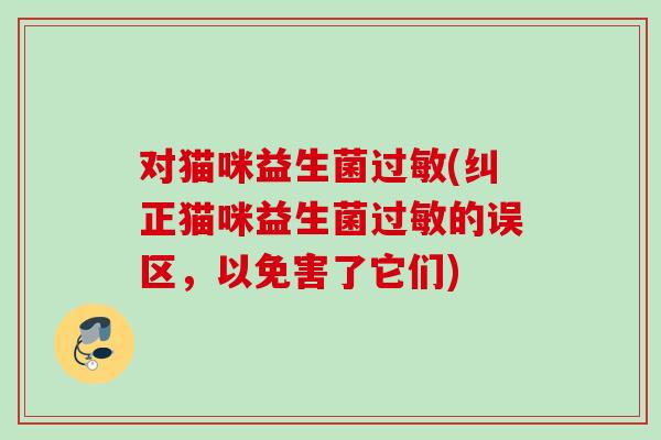对猫咪益生菌(纠正猫咪益生菌的误区,以免害了它们) 对猫咪益生菌(纠正猫咪益生菌的误区,以免害了它们)
