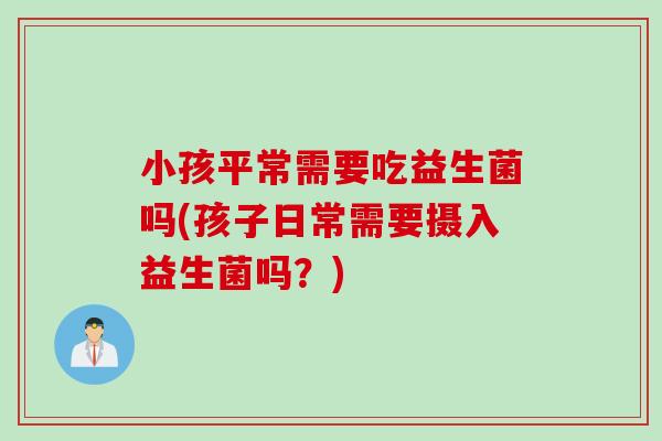 小孩平常需要吃益生菌吗(孩子日常需要摄入益生菌吗？)