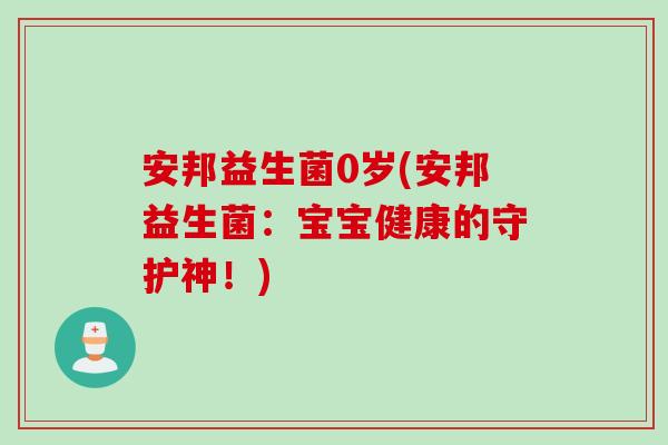 安邦益生菌0岁(安邦益生菌:宝宝健康的守护神!) 安邦益生菌0岁(安邦益生菌:宝宝健康的守护神!)
