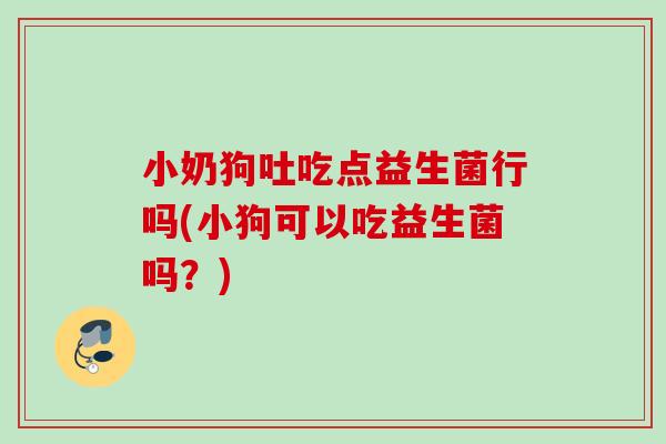 小奶狗吐吃点益生菌行吗(小狗可以吃益生菌吗？)