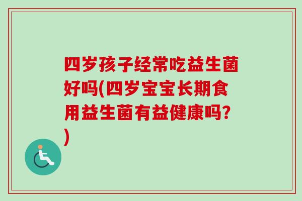 四岁孩子经常吃益生菌好吗(四岁宝宝长期食用益生菌有益健康吗？)
