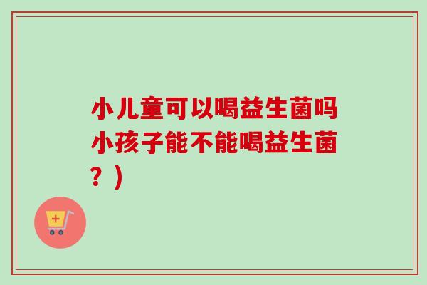 小儿童可以喝益生菌吗小孩子能不能喝益生菌？)