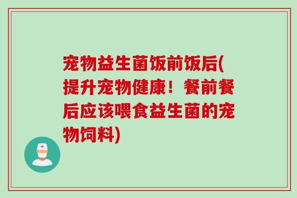 宠物益生菌饭前饭后(提升宠物健康！餐前餐后应该喂食益生菌的宠物饲料)