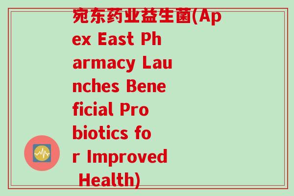 宛东药业益生菌(Apex East Pharmacy Launches Beneficial Probiotics for Improved Health)