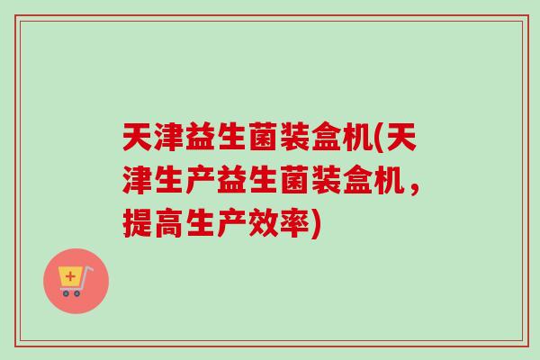 天津益生菌装盒机(天津生产益生菌装盒机，提高生产效率)