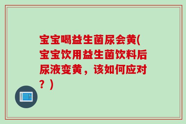 宝宝喝益生菌尿会黄(宝宝饮用益生菌饮料后尿液变黄，该如何应对？)