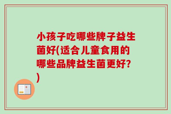小孩子吃哪些牌子益生菌好(适合儿童食用的哪些品牌益生菌更好?) 小孩子吃哪些牌子益生菌好(适合儿童食用的哪些品牌益生菌更好?)