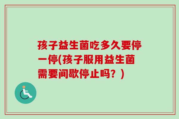 孩子益生菌吃多久要停一停(孩子服用益生菌需要间歇停止吗？)
