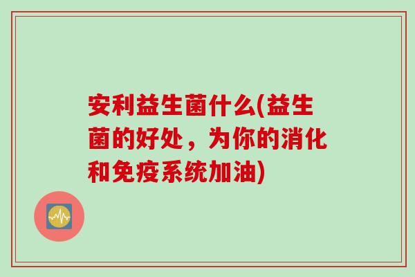 安利益生菌什么(益生菌的好处,为你的消化和系统加油) 安利益生菌什么(益生菌的好处,为你的消化和系统加油)