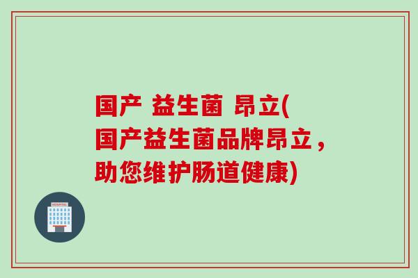国产 益生菌 昂立(国产益生菌品牌昂立,助您维护肠道健康) 国产 益生菌 昂立(国产益生菌品牌昂立,助您维护肠道健康)