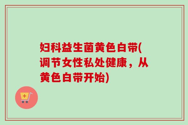 益生菌黄色白带(调节女性私处健康,从黄色白带开始) 益生菌黄色白带(调节女性私处健康,从黄色白带开始)