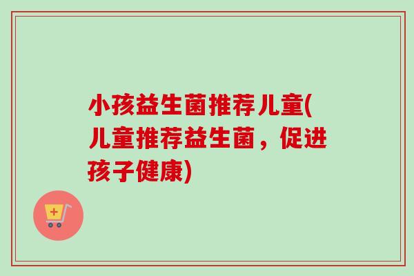 小孩益生菌推荐儿童(儿童推荐益生菌,促进孩子健康) 小孩益生菌推荐儿童(儿童推荐益生菌,促进孩子健康)