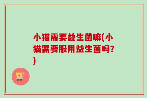 小猫需要益生菌嘛(小猫需要服用益生菌吗?) 小猫需要益生菌嘛(小猫需要服用益生菌吗?)
