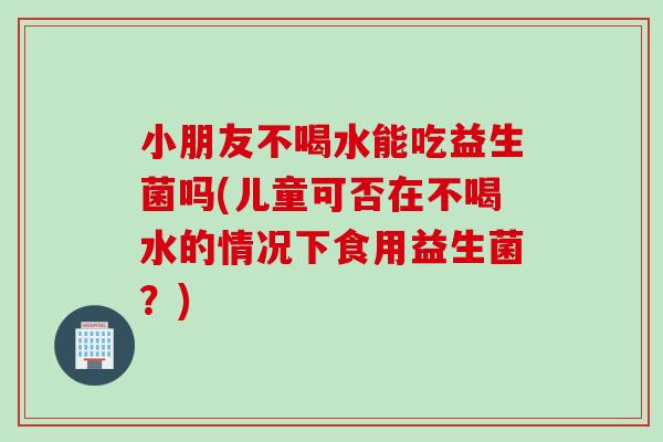 小朋友不喝水能吃益生菌吗(儿童可否在不喝水的情况下食用益生菌?) 小朋友不喝水能吃益生菌吗(儿童可否在不喝水的情况下食用益生菌?)