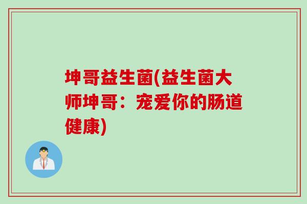 坤哥益生菌(益生菌大师坤哥:宠爱你的肠道健康) 坤哥益生菌(益生菌大师坤哥:宠爱你的肠道健康)