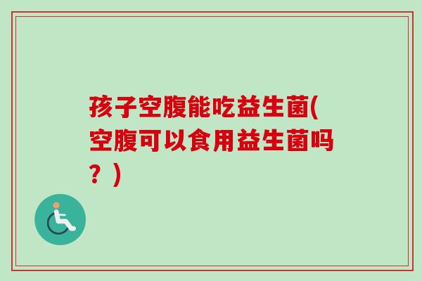 孩子空腹能吃益生菌(空腹可以食用益生菌吗？)