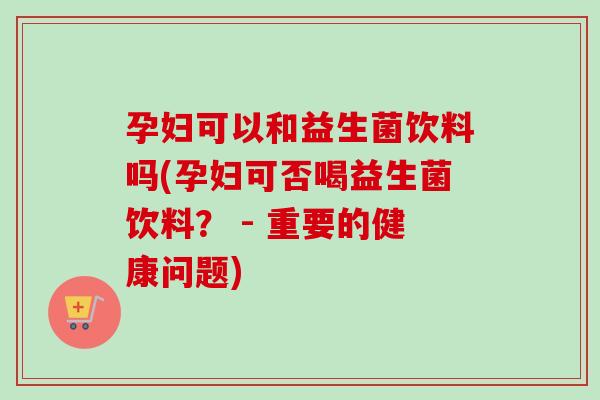 孕妇可以和益生菌饮料吗(孕妇可否喝益生菌饮料？ - 重要的健康问题)