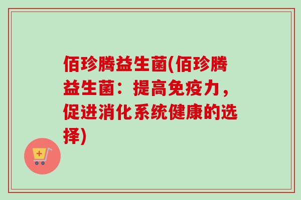 佰珍腾益生菌(佰珍腾益生菌:提高力,促进消化系统健康的选择) 佰珍腾益生菌(佰珍腾益生菌:提高力,促进消化系统健康的选择)