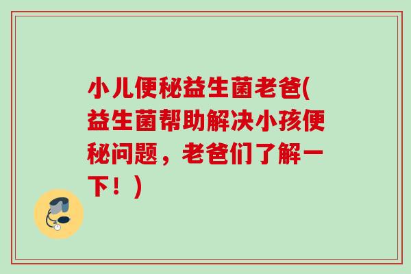 小儿益生菌老爸(益生菌帮助解决小孩问题，老爸们了解一下！)