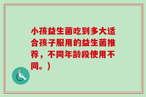 小孩益生菌吃到多大适合孩子服用的益生菌推荐，不同年龄段使用不同。)