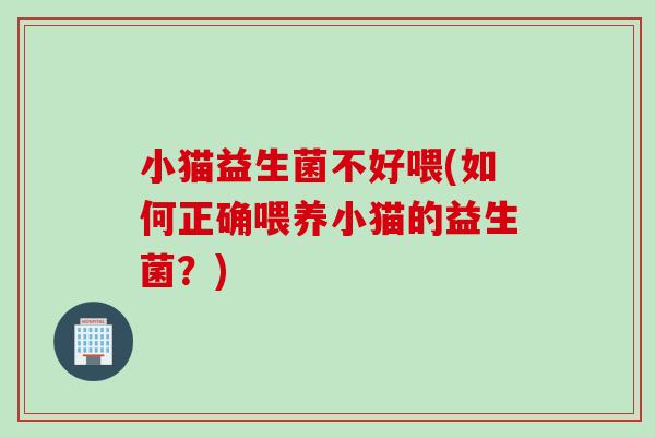 小猫益生菌不好喂(如何正确喂养小猫的益生菌?) 小猫益生菌不好喂(如何正确喂养小猫的益生菌?)
