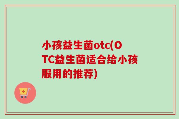 小孩益生菌otc(OTC益生菌适合给小孩服用的推荐)