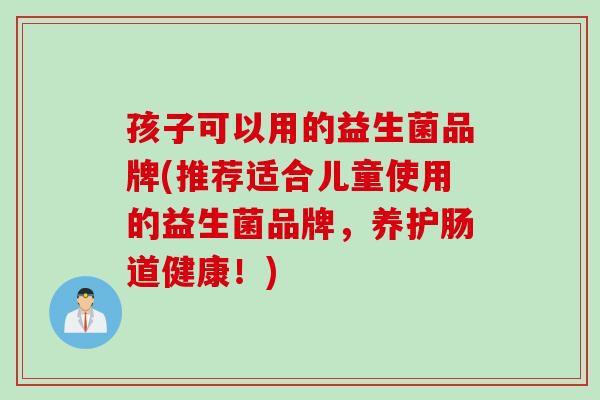 孩子可以用的益生菌品牌(推荐适合儿童使用的益生菌品牌，养护肠道健康！)