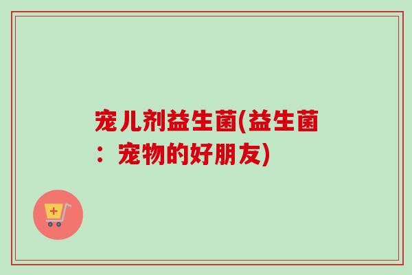 宠儿剂益生菌(益生菌:宠物的好朋友) 宠儿剂益生菌(益生菌:宠物的好朋友)