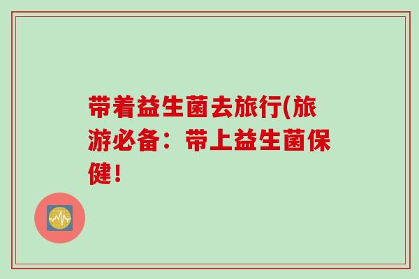 带着益生菌去旅行(旅游必备:带上益生菌保健! 带着益生菌去旅行(旅游必备:带上益生菌保健!