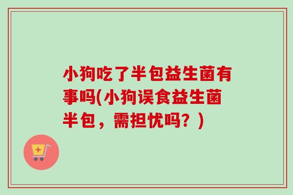 小狗吃了半包益生菌有事吗(小狗误食益生菌半包，需担忧吗？)