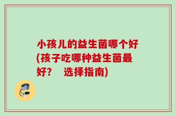 小孩儿的益生菌哪个好(孩子吃哪种益生菌好？  选择指南)