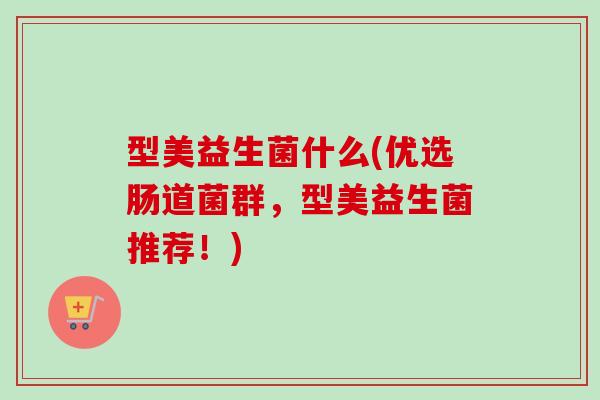 型美益生菌什么(优选肠道菌群，型美益生菌推荐！)