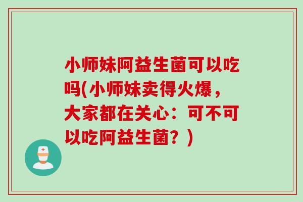 小师妹阿益生菌可以吃吗(小师妹卖得火爆，大家都在关心：可不可以吃阿益生菌？)