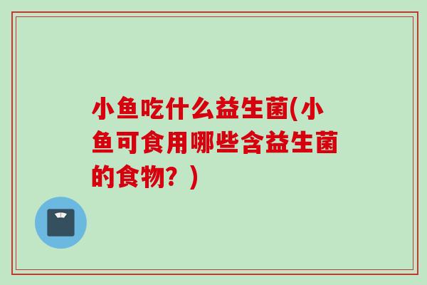 小鱼吃什么益生菌(小鱼可食用哪些含益生菌的食物？)