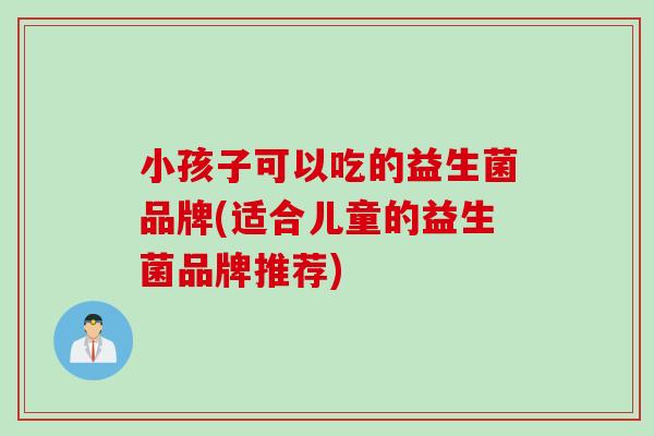 小孩子可以吃的益生菌品牌(适合儿童的益生菌品牌推荐)