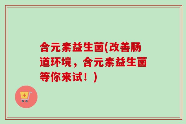 合元素益生菌(改善肠道环境,合元素益生菌等你来试!) 合元素益生菌(改善肠道环境,合元素益生菌等你来试!)