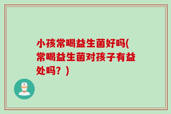 小孩常喝益生菌好吗(常喝益生菌对孩子有益处吗？)