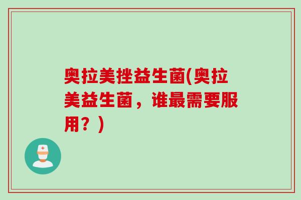 奥拉美挫益生菌(奥拉美益生菌,谁需要服用?) 奥拉美挫益生菌(奥拉美益生菌,谁需要服用?)