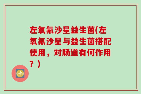 左氧氟沙星益生菌(左氧氟沙星与益生菌搭配使用，对肠道有何作用？)