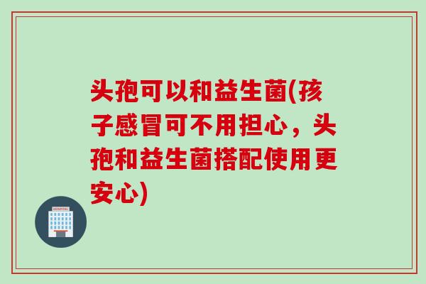 头孢可以和益生菌(孩子可不用担心,头孢和益生菌搭配使用更安心) 头孢可以和益生菌(孩子可不用担心,头孢和益生菌搭配使用更安心)
