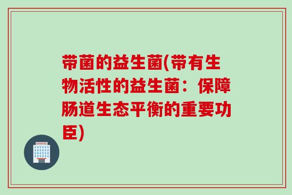 带菌的益生菌(带有生物活性的益生菌:保障肠道生态平衡的重要功臣) 带菌的益生菌(带有生物活性的益生菌:保障肠道生态平衡的重要功臣)